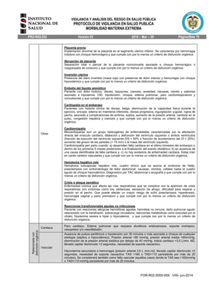 VIGILANCIA Y ANÁLISIS DEL RIESGO EN SALUD PÚBLICA
PROTOCOLO DE VIGILANCIA EN SALUD PUBLICA
MORBILIDAD MATERNA EXTREMA
PRO-R02.052 Versión 02 2016 – Mar – 29 Página38de 70
FOR-R02.0000-059 V00- jun-2014
Otras
Placenta previa
Implantación anormal de la placenta en el segmento uterino inferior. Se caracteriza por hemorragia
indolora con choque hemorrágico y que cumple con por lo menos un criterio de disfunción orgánica.
Abrupción de placenta
Separación total o parcial de la placenta normoincerta asociada a choque hemorrágico o
coagulopatia de consumo y que cumple con por lo menos un criterio de disfunción orgánica.
Inversión uterina
Presencia del útero invertido (masa roja) con presencia de dolor intenso y hemorragia con choque
hipovolémico y que cumple con por lo menos un criterio de disfunción orgánica.
Embolia del líquido amniótico
Paciente con dolor torácico, disnea, taquipnea, cianosis, ansiedad, náuseas, vómito y sialorrea
asociado a hipoxemia, CID, hipotensión, choque, edema pulmonar, paro cardiorrespiratorio y
convulsiones y que cumple con por lo menos un criterio de disfunción orgánica.
Cardiopatía en el embarazo
Pacientes con historia clínica de disnea, fatiga, disminución de la capacidad física durante el
ejercicio, sincope, edema en miembros inferiores, disnea progresiva, ingurgitación yugular, ngina de
pecho, asociado a complicaciones de arritmia, soplos, aumento de la presión arterial, cambios en el
pulso, congestión hepática y cianosis y que cumple con por lo menos un criterio de disfunción
orgánica.
Cardiomiopatía
Miocardiopatías son un grupo heterogéneo de enfermedades caracterizadas por la afectación
directa del músculo cardiaco, dilatación y disfunción del ventrículo izquierdo o ambos ventrículos
(fracción de eyección del ventrículo izquierdo [VI] < 50% o fracción de acortamiento del VI < 25%),
aumento del grosor de las paredes (> 15 mm) o la masa del ventrículo izquierdo.
Cardiomiopatía peri parto cuando: a) desarrollen falla cardiaca en el último trimestre del embarazo o
dentro de los primeros 5 meses posteriores a la finalización del evento obstétrico; b) en ausencia de
una causa identificable de falla cardiaca y, c) no hay evidencia de enfermedad cardiaca. Estas irían
en cardio cerebro vasculares y que cumple con por lo menos un criterio de disfunción orgánica.
Hematoma hepático roto
Hematoma subcapsular hepático roto, cuadro clínico que se asocia al síndrome de Hellp,
preeclampsia con sintomatología de dolor abdominal, nauseas, vómitos, cefalea hasta el cuadro
agudo de choque hipovolémico. Diagnostico por TAC abdominal o ecografía y que cumple con por lo
menos un criterio de disfunción orgánica.
Crisis o ataque asmático
Enfermedad crónica que afecta las vías respiratorias que se complica con la aparición de crisis
respiratorias con síntomas como tos, sibilancias, sensación de ahogo, dificultad para respirar y
presión en el pecho. Que puede afectar un mayor riesgo de sufrir preeclampsia, hiperémesis,
hemorragia vaginal y parto prematuro y que cumple con por lo menos un criterio de disfunción
orgánica.
Reacciones transfusionales agudas no infecciosas
Paciente con reacciones alérgicas hemolíticas agudas, hemolisis no inmune, daño pulmonar agudo
relacionado con la transfusión, sobrecarga circulatoria, reacciones metabólicas como toxicidad por el
citrato, hipotermia severa e hiper o hipocalemia. y que cumple con por lo menos un criterio de
disfunción orgánica.
Relacionadacon
disfunciónorgánica
Cardiaca
Paro cardiaco. Edema pulmonar que requiera diuréticos endovenosos, soporte inotrópico,
vasopresor y/o vasodilatador.
Vascular
Ausencia de pulsos periféricos o hipotensión por 30 minutos o más asociada a choque de cualquier
etiología (séptico o hipovolémico). Presión arterial <90 mmHg, presión arterial media <60mmHg,
disminución de la presión arterial sistólica por debajo de 40 mmHg, índice cardiaco >3,5 L/min. M2,
llenado capilar disminuido >2 segundos, necesidad de soporte vasoactivo.
Hipovolemia secundaria a hemorragia (presión arterial 3,5 L /min.m2, llenado capilar disminuido >2
segundos, necesidad de soporte vasoactivo TAS >160 o TAD>110 persistente por más de 20
minutos). Se considerará también como falla vascular aquellos casos donde la TAS sea >160mmHg
o TAD>110 mmHg persistente por más de 20 minutos.
 