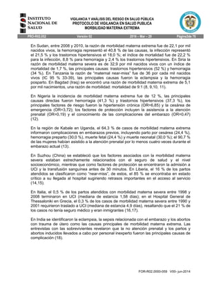 VIGILANCIA Y ANÁLISIS DEL RIESGO EN SALUD PÚBLICA
PROTOCOLO DE VIGILANCIA EN SALUD PUBLICA
MORBILIDAD MATERNA EXTREMA
PRO-R02.052 Versión 02 2016 – Mar – 29 Página3de 70
FOR-R02.0000-059 V00- jun-2014
En Sudan, entre 2008 y 2010, la razón de morbilidad materna extrema fue de 22,1 por mil
nacidos vivos, la hemorragia representó el 40,8 % de las causas, la infección representó
el 21,5 % y los trastornos hipertensivos el 18,0 %; el índice de mortalidad fue de 22,2 %
para la infección, 8,8 % para hemorragia y 2,4 % los trastornos hipertensivos. En Siria la
razón de morbilidad materna severa es de 32,9 por mil nacidos vivos con un índice de
mortalidad de 1,7 %, las principales causas: trastornos hipertensivos (52 %) y hemorragia
(34 %). En Tanzania la razón de “maternal near-miss” fue de 36 por cada mil nacidos
vivos (IC 95 % 33-39), las principales causas fueron la eclampsia y la hemorragia
posparto. En Bagdad (Iraq) se encontró una razón de morbilidad materna extrema de 5,1
por mil nacimientos, una razón de morbilidad: mortalidad de 9:1 (8, 9,10, 11).
En Nigeria la incidencia de morbilidad materna extrema fue de 12 %, las principales
causas directas fueron hemorragia (41,3 %) y trastornos hipertensivos (37,3 %), los
principales factores de riesgo fueron la hipertensión crónica (OR=6,85) y la cesárea de
emergencia (OR=3,72); los factores de protección incluyen la asistencia a la atención
prenatal (OR=0,19) y el conocimiento de las complicaciones del embarazo (OR=0,47)
(12).
En la región de Kabale en Uganda, el 64,3 % de casos de morbilidad materna extrema
informaron complicaciones en embarazos previos, incluyendo parto por cesárea (24,4 %),
hemorragia preparto (30,0 %), muerte fetal (24,4 %) y muerte neonatal (30,0 %); el 90,7 %
de las mujeres habían asistido a la atención prenatal por lo menos cuatro veces durante el
embarazo actual (13).
En Suzhou (China) se estableció que los factores asociados con la morbilidad materna
severa estaban estrechamente relacionados con el seguro de salud y el nivel
socioeconómico, mientras que como factores de protección se encentraron la admisión a
UCI y la transfusión sanguínea antes de 30 minutos. En Liberia, el 16 % de los partos
atendidos se clasificaron como “near-miss”, de estos, el 85 % se encontraba en estado
crítico a su llegada al hospital sugiriendo retrasos importantes en el acceso al servicio
(14,15).
En Italia, el 0,5 % de los partos atendidos con morbilidad materna severa entre 1998 y
2008 terminaron en UCI (mediana de estancia 1,58 días); en el Hospital General de
Thessaloniki en Grecia, el 0,3 % de los casos de morbilidad materna severa entre 1990 y
2001 requirieron traslado a UCI (mediana de estancia 4,9 días), resaltando que el 21 % de
los casos no tenía seguro médico y eran inmigrantes (16,17).
En India se identificaron la eclampsia, la sepsis relacionada con el embarazo y los abortos
con trauma de útero como las causas principales de morbilidad materna extrema. Las
entrevistas con las sobrevivientes revelaron que la no atención prenatal y los partos y
abortos inducidos llevados a cabo por personal inexperto fueron las principales causas de
complicación (18).
 