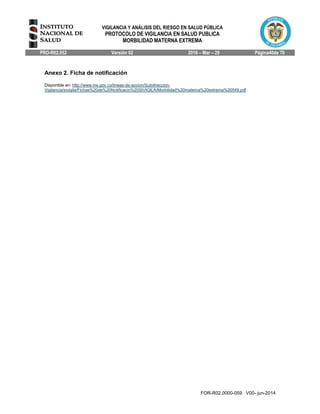 VIGILANCIA Y ANÁLISIS DEL RIESGO EN SALUD PÚBLICA
PROTOCOLO DE VIGILANCIA EN SALUD PUBLICA
MORBILIDAD MATERNA EXTREMA
PRO-R02.052 Versión 02 2016 – Mar – 29 Página40de 70
FOR-R02.0000-059 V00- jun-2014
Anexo 2. Ficha de notificación
Disponible en: http://www.ins.gov.co/lineas-de-accion/Subdireccion-
Vigilancia/sivigila/Fichas%20de%20Notificacin%20SIVIGILA/Morbilidad%20materna%20extrema%20549.pdf
 