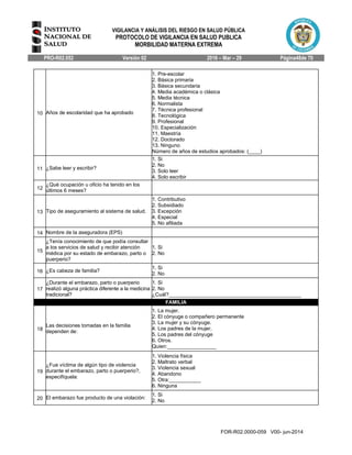 VIGILANCIA Y ANÁLISIS DEL RIESGO EN SALUD PÚBLICA
PROTOCOLO DE VIGILANCIA EN SALUD PUBLICA
MORBILIDAD MATERNA EXTREMA
PRO-R02.052 Versión 02 2016 – Mar – 29 Página48de 70
FOR-R02.0000-059 V00- jun-2014
10 Años de escolaridad que ha aprobado
1. Pre-escolar
2. Básica primaria
3. Básica secundaria
4. Media académica o clásica
5. Media técnica
6. Normalista
7. Técnica profesional
8. Tecnológica
9. Profesional
10. Especialización
11. Maestría
12. Doctorado
13. Ninguno
Número de años de estudios aprobados: (____)
11 ¿Sabe leer y escribir?
1. Si
2. No
3. Solo leer
4. Solo escribir
12
¿Qué ocupación u oficio ha tenido en los
últimos 6 meses?
13 Tipo de aseguramiento al sistema de salud.
1. Contributivo
2. Subsidiado
3. Excepción
4. Especial
5. No afiliada
14 Nombre de la aseguradora (EPS)
15
¿Tenía conocimiento de que podía consultar
a los servicios de salud y recibir atención
médica por su estado de embarazo, parto o
puerperio?
1. Si
2. No
16 ¿Es cabeza de familia?
1. Si
2. No
17
¿Durante el embarazo, parto o puerperio
realizó alguna práctica diferente a la medicina
tradicional?
1. Si
2. No
¿Cuál?______________________________________________
FAMILIA
18
Las decisiones tomadas en la familia
dependen de:
1. La mujer.
2. El cónyuge o compañero permanente
3. La mujer y su cónyuge.
4. Los padres de la mujer.
5. Los padres del cónyuge
6. Otros.
Quien:_________________
19
¿Fue víctima de algún tipo de violencia
durante el embarazo, parto o puerperio?,
especifíquela:
1. Violencia física
2. Maltrato verbal
3. Violencia sexual
4. Abandono
5. Otra:___________
6. Ninguna
20 El embarazo fue producto de una violación:
1. Si
2. No
 