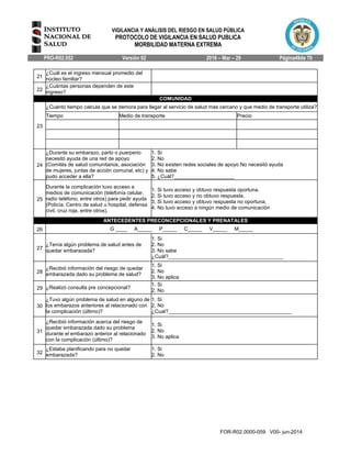 VIGILANCIA Y ANÁLISIS DEL RIESGO EN SALUD PÚBLICA
PROTOCOLO DE VIGILANCIA EN SALUD PUBLICA
MORBILIDAD MATERNA EXTREMA
PRO-R02.052 Versión 02 2016 – Mar – 29 Página49de 70
FOR-R02.0000-059 V00- jun-2014
21
¿Cuál es el ingreso mensual promedio del
núcleo familiar?
22
¿Cuántas personas dependen de este
ingreso?
COMUNIDAD
23
¿Cuánto tiempo calcula que se demora para llegar al servicio de salud más cercano y que medio de transporte utiliza?
Tiempo Medio de transporte Precio
24
¿Durante su embarazo, parto o puerperio
necesitó ayuda de una red de apoyo
(Comités de salud comunitarios, asociación
de mujeres, juntas de acción comunal, etc) y
pudo acceder a ella?
1. Si
2. No
3. No existen redes sociales de apoyo No necesitó ayuda
4. No sabe
5. ¿Cuál?_____________________
25
Durante la complicación tuvo acceso a
medios de comunicación (telefonía celular,
radio teléfono, entre otros) para pedir ayuda
(Policía, Centro de salud u hospital, defensa
civil, cruz roja, entre otros).
1. Si tuvo acceso y obtuvo respuesta oportuna.
2. Si tuvo acceso y no obtuvo respuesta.
3. Si tuvo acceso y obtuvo respuesta no oportuna.
4. No tuvo acceso a ningún medio de comunicación
ANTECEDENTES PRECONCEPCIONALES Y PRENATALES
26 G ____ A_____ P_____ C_____ V_____ M_____
27
¿Tenía algún problema de salud antes de
quedar embarazada?
1. Si
2. No
3. No sabe
¿Cuál?________________________________________
28
¿Recibió información del riesgo de quedar
embarazada dado su problema de salud?
1. Si
2. No
3. No aplica
29 ¿Realizó consulta pre concepcional?
1. Si
2. No
30
¿Tuvo algún problema de salud en alguno de
los embarazos anteriores al relacionado con
la complicación (último)?
1. Si
2. No
¿Cual?___________________________________________
31
¿Recibió información acerca del riesgo de
quedar embarazada dado su problema
durante el embarazo anterior al relacionado
con la complicación (último)?
1. Si
2. No
3. No aplica
32
¿Estaba planificando para no quedar
embarazada?
1. Si
2. No
 