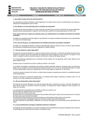 VIGILANCIA Y ANÁLISIS DEL RIESGO EN SALUD PÚBLICA
PROTOCOLO DE VIGILANCIA EN SALUD PUBLICA
MORBILIDAD MATERNA EXTREMA
PRO-R02.052 Versión 02 2016 – Mar – 29 Página55de 70
FOR-R02.0000-059 V00- jun-2014
7. ¿Se realizó manejo activo del alumbramiento?
Se responderá de manera afirmativa si está registrada en la historia clínica mínimo la administración de oxitocina o
cabertocina inmediatamente nazca el bebé.
8. ¿Se atendió en el nivel adecuado para la condición de la paciente?
Se responde de manera afirmativa si el sitio de atención del parto estuvo acorde a los factores de riesgo identificados:
ejemplo paciente precesareada en segundo nivel de atención, paciente con preeclampsia grave en tercer nivel.
9. En caso de parto por cesárea por placenta previa ¿se implementaron las medidas preventivas que estaban
indicadas?
Se refiere a la necesidad de solicitar doppler en las pacientes con riesgo de acretismo placentario por sus antecedentes
y la reserva de hemoderivados.
10. En caso de abrupcio, ¿se implementaron las medidas preventivas que estaban indicadas?
Se refiere a la necesidad de solicitar y/o reservar hemoderivados según la situación clínica y se hacer ruptura artificial
de membranas inmediatamente se hace el diagnóstico si estaba indicado.
11. ¿Se usó oxitocina a dosis adecuadas?
Se responde de manera afirmativa si la dosis de oxitocina para la inducción o conducción del trabajo de parto estuvo
acorde a la condición clínica de la paciente. Se responde de manera negativa en caso contrario y no aplica si no se
utilizó. Se registró la dosis de oxitocina usada en la inducción o refuerzo del trabajo de parto.
Las recomendaciones generales para la valoración de este aspecto son las siguientes, (para mayor detalle ver las
guías citadas al final):
El tiempo para el incremento de la dosis no debe ser inferior a 30 minutos
La sociedad de obstetras y ginecólogos del Canadá considera adecuado utilizar los protocolos tanto de dosis tanto
bajas como los de altas: 4.5 mu/min aumentando cada 30 minutos, 0.5 a 2.0 mu/min, incrementando desde 1.0 hasta
2 mu/min hasta doblar la dosis, en intervalos de 30 a 60 minutos hasta un máximo de 16- 40 mu/min.
Cuando se alcance la dosis de 20 mu/min, el médico debe reevaluar la paciente para verificar la necesidad de aplicar
otras intervenciones. .
Durante la inducción la frecuencia cardiaca fetal y la actividad uterina deben controlarse y anotarse cada 15 a 30
minutos y con cada incremento de la dosis (60, 61)
12. ¿Se usó misoprostol a dosis adecuadas?
Se responde de manera afirmativa si la dosis de misoprostol para la maduración cervical o inducción del trabajo de
parto estuvo acorde a la condición clínica de la paciente. Se responde de manera negativa en caso contrario y no
aplica si no se utilizó.
Las recomendaciones generales de la FLASOG con feto vivo a término son:
No administrar via vaginal más de 25 microgramos
Nunca a intervalos menores de 6 horas
No administrar una nueva dosis de misoprostol si hay actividad uterina igual o mayor a dos contracciones en 10 minutos
No debe usarse para aceleración del parto
No administrar oxitocina antes de las 6 horas después de administrada la última dosis de misoprostol
La paciente debe estar hospitalizada desde que se aplica la primera dosis del medicamento.
Uso del misoprostol en ginecología y obstetricia y en caso de IVE según la Guía de practica Clínica del Ministerio de
Salud.
13. ¿Los procedimientos quirúrgicos realizados estuvieron indicados?
Se responde de manera afirmativa si el comité considera que los procedimientos quirúrgicos realizados para control de
la hemorragia fueron pertinentes de acuerdo a la condición clínica.
 