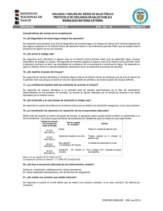 VIGILANCIA Y ANÁLISIS DEL RIESGO EN SALUD PÚBLICA
PROTOCOLO DE VIGILANCIA EN SALUD PUBLICA
MORBILIDAD MATERNA EXTREMA
PRO-R02.052 Versión 02 2016 – Mar – 29 Página56de 70
FOR-R02.0000-059 V00- jun-2014
Características del manejo de la complicación
14. ¿El diagnóstico de hemorragia-choque fue oportuno?
Se responde como positivo si se hizo el diagnóstico de la hemorragia o el choque en menos de 5 minutos después de
que alguna anotación en la historia clínica (de personal médico o de enfermería) permita inferir que se estaba ante la
presencia de alguno de los dos eventos.
15. ¿Se activó el código rojo?
Se responde como afirmativo si alguna nota en la historia clínica permite inferir que se desarrolló algún proceso
sistemático de trabajo en equipo. Se responde de manera negativa si alguna nota de la historia clínica permite inferir
la situación contraria, es decir, las actividades se cumplieron sin una secuencia o coordinación lógica. Se responde no
aplica si historia clínica no permite establecer claramente cómo se desarrolló el proceso de atención.
16. ¿Se clasificó el grado del choque?
Se responde de manera afirmativa si mediante alguna nota en la historia clínica se evidencia que se hizo el cálculo de
la pérdida, bien sea porque se anotó el volumen aproximado de pérdida o se anotó el grado de choque definido.
17. ¿La cantidad de líquidos total fue suficiente de acuerdo al choque?
Se responde de manera afirmativa si la cantidad total de líquidos administrados en la fase de reanimación
(administrados en los primeros 20 minutos), es acorde al cálculo realizado por el comité de acuerdo a los datos
aportados por la historia clínica
18. ¿Se trasfundió y en qué tiempo de declarado el código rojo?
Se responde si cuando se evidencia en la historia clínica que se realizó una transfusión sanguínea, no en caso contrario.
19. ¿La transfusión fue oportuna con reposición de los componentes adecuada?
Definir esto de acuerdo al criterio del grado de choque, el siguiente cuadro puede ayudar a definir la oportunidad o no
de la transfusión. Consultar la guía de Nacer de transfusión en Obstetricia para los casos en que haya dudas.
Nota: si no se dispone de O- iniciar con O+
La reposición se hace en relación 1,1,1 GRE,PFC,PLAQUETAS
20. ¿Se hizo la secuencia adecuada de los medicamentos usados?
Oxitocina, misoprostol, metilergonovina, ácido tranexamico.
En casos especiales desmopresina, uso de factores de coagulación.
21. ¿Se realizó una remisión que estaba indicada?
Se responde si cuando el comité define que se realizó una remisión indicada, no en caso contrario. Se definirá por
consenso.
 