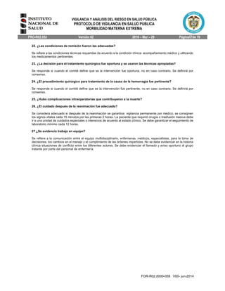 VIGILANCIA Y ANÁLISIS DEL RIESGO EN SALUD PÚBLICA
PROTOCOLO DE VIGILANCIA EN SALUD PUBLICA
MORBILIDAD MATERNA EXTREMA
PRO-R02.052 Versión 02 2016 – Mar – 29 Página57de 70
FOR-R02.0000-059 V00- jun-2014
22. ¿Las condiciones de remisión fueron las adecuadas?
Se refiere a las condiciones técnicas requeridas de acuerdo a la condición clínica: acompañamiento médico y utilizando
los medicamentos pertinentes.
23. ¿La decisión para el tratamiento quirúrgico fue oportuna y se usaron las técnicas apropiadas?
Se responde si cuando el comité define que se la intervención fue oportuna, no en caso contrario. Se definirá por
consenso.
24. ¿El procedimiento quirúrgico para tratamiento de la causa de la hemorragia fue pertinente?
Se responde si cuando el comité define que se la intervención fue pertinente, no en caso contrario. Se definirá por
consenso.
25. ¿Hubo complicaciones intraoperatorias que contribuyeron a la muerte?
26. ¿El cuidado después de la reanimación fue adecuado?
Se considera adecuado si después de la reanimación se garantice: vigilancia permanente por médico, se consignen
los signos vitales cada 15 minutos por las primeras 2 horas. La paciente que requirió cirugía o trasfusión masiva debe
ir a una unidad de cuidados especiales o intensivos de acuerdo al estado clínico. Se debe garantizar el seguimiento de
laboratorio mínimo cada 12 horas.
27 ¿Se evidencio trabajo en equipo?
Se refiere a la comunicación entre el equipo multidisciplinario, enfermeras, médicos, especialistas, para la toma de
decisiones, los cambios en el manejo y el cumplimiento de las órdenes impartidas. No se debe evidenciar en la historia
clínica situaciones de conflicto entre los diferentes actores. Se debe evidenciar el llamado y aviso oportuno al grupo
tratante por parte del personal de enfermería.
 