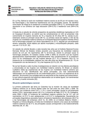 VIGILANCIA Y ANÁLISIS DEL RIESGO EN SALUD PÚBLICA
PROTOCOLO DE VIGILANCIA EN SALUD PUBLICA
MORBILIDAD MATERNA EXTREMA
PRO-R02.052 Versión 02 2016 – Mar – 29 Página5de 70
FOR-R02.0000-059 V00- jun-2014
En La Paz, Bolivia la razón de morbilidad materna severa es de 50 por mil nacidos vivos,
las hemorragias y los trastornos hipertensivos son las principales causas. Se identificó
como factor de riesgo la no asistencia a controles prenatales (OR=2,11), aumentando esta
asociación si se combina con baja educación (OR=3,75) o residencia rural (OR=4,74)
(30).
A través de un estudio de cohorte prospectivo de pacientes obstétricas ingresadas en UCI
en Guayaquil (Ecuador), se estimó que las complicaciones en UCI se presentan más
comúnmente en mujeres menores de 19 y mayores de 35 años (59 %), siendo la pre-
eclampsia severa la principal causa (66 %). La primera causa de ingreso a UCI de las
mujeres con morbilidad materna extrema en el Hospital Nacional Cayetano Heredia (Perú)
fue la hemorragia posparto con shock hipovolémico en 23 %, seguida por pre-eclampsia
severa, eclampsia, shock séptico por aborto incompleto y miocardiopatía periparto, cada
una con 11,5 % (31, 32).
Un estudio de cohorte llevado a cabo durante tres años por el Instituto Nacional Eunice
Kennedy Shriver de Estados Unidos encontró una frecuencia de morbilidad materna
severa de 2,9 por mil nacimientos (95 % IC=2,6-3,2), siendo la principal causa la
hemorragia postparto. En Estados Unidos (1994 a 2005) se encontró que las mujeres
afroamericanas experimentaban significativamente más complicaciones en el embarazo
(25,4 %) en comparación con las mujeres blancas (21,7 %) e hispanas (18,8 %). La
presencia de co-morbilidades médicas era más alta entre las afroamericanas (9,1 %) en
comparación con las blancas (8,1 %) y las hispanas (2,6 %) (33, 34).
No se han llevado a cabo muchas investigaciones en relación con los efectos psicológicos
y emocionales en las mujeres con morbilidad materna extrema. En Brasil, un estudio
cualitativo relata las experiencias de las mujeres con morbilidad materna extrema que
estuvieron en UCI, identificando dos temas principales, uno más estrechamente
relacionados con la experiencia de una enfermedad grave y el otro a la experiencia de la
atención. Se encontró una compleja serie de reacciones en las mujeres que sobrevivieron,
lo que indica la aparición de trastornos relacionados con el estrés agudo, con sentimientos
de miedo y muerte inminente (35).
Situación epidemiológica nacional
La primera publicación del tema en Colombia fue la revisión de casos de morbilidad
materna extrema en la Clínica Rafael Uribe de Cali entre los años 2003 y 2006. Se
encontró una incidencia entre 0,07 y 1,1% y como principales causas la pre-eclampsia
severa (75%), hemorragia severa (34,3 %) y síndrome de Hellp (31,5 %). En Cartagena,
entre 2006 y 2008, la incidencia de morbilidad materna extrema fue de 12,1 por mil
nacimientos; el 27,2 % eran adolescentes y el 61,6 % multigestantes. Nuevamente los
principales diagnósticos asociados fueron el trastorno hipertensivo del embarazo (49,5 %)
y las hemorragias del embarazo (22,6 %). En 2009, en el Instituto Materno Infantil –
Hospital La Victoria (Bogotá), el índice de mortalidad en relación a los casos de morbilidad
materna extrema fue de 4 %, las principales causas corresponden a las tradicionalmente
descritas (36, 37, 38).
 