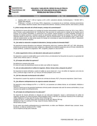 VIGILANCIA Y ANÁLISIS DEL RIESGO EN SALUD PÚBLICA
PROTOCOLO DE VIGILANCIA EN SALUD PUBLICA
MORBILIDAD MATERNA EXTREMA
PRO-R02.052 Versión 02 2016 – Mar – 29 Página59de 70
FOR-R02.0000-059 V00- jun-2014
 hepática (AST o ALT > 200 u/l, ingreso a UCI o UCE. Laboratorio alterado, trombocitopenia < 100.000. NST o
doppler fetal alterado.
 Proteinuria > a 35 grs. en 24 horas, RCIU, oligoamnios, o la presencia de un mortinato, síntomas premonitorios
como cefalea, disturbios visuales, dolor en hipocondrio derecho, náuseas y vómitos severos, dolor torácico y disnea
9. ¿Hubo manejo adecuado de la fluido terapia y manejo de la preeclampsia?
Se responde de manera afirmativa si la cantidad de líquidos administrados inicialmente en bolos de 100 cc hora, (500 cc
para 4 horas) y para sostenimiento de 1-2cc/Kg./hora. Hay que tener en cuenta para en manejo de los líquidos que el
aumento de la presión hidrostática, la disminución de la presión coloido-osmótica y el daño endotelial, favorecen la
aparición de edema pulmonar y cerebral cuando se administran grandes volúmenes de líquidos. Se colocó sulfato de
magnesia desde el primer nivel, dosis de impregnación, dosis de mantenimiento, uso de labetalol inicial y cada cuanto,
dosis de mantenimiento, se dejó sonda vesical, se manejó con corticoides en casos de síndrome de HELLP, maduración
pulmonar fetal cuando se requiera.
10. ¿Se realizó la valoración completa de laboratorio. (Incluye pruebas de bienestar fetal)?
Se responde de manera afirmativa si se realizaron: Hemograma, ácido úrico, creatinina, BUN, AST, ALT, HDL, bilirrubinas,
proteinuria en parcial de odianrina al azar, proteinuria y depuración de creatinina ocasional y de en 24 horas, extendido de
sangre periférica., pruebas de coagulacion, NST, ecografía y doppler en caso de RCIU.
11. ¿Hubo seguimiento clínico y de laboratorio adecuado para la condición?
Se responde si cuando el comité define que el control clínico y de laboratorio fue frecuente de acuerdo a la gravedad del
cuadro clínico. Mínimo cada 12 - 24 horas.
12. ¿El empleo del sulfato fue oportuno?
Se definirá por consenso del comité.
En todos los casos de preeclampsia severa se debe usar sulfato de magnesio.
13. ¿Se usó adecuadamente el sulfato de magnesio. (Dosis, tiempo antes y después de parto)?
Se responde de manera afirmativa, cuando el sulfato se usa en dosis de 4 - 6 gr. de sulfato de magnesio como bolo de
inicio y continuar luego a razón de 1 gr. hora por 24 horas postparto como mínimo.
14. ¿Se hizo adecuada monitorización del sulfato?
Se responde si cuando hay reporte en la historia de controles de diuresis, ROT y frecuencia respiratoria. Cada 4 horas.
15. ¿Se utilizaron antihipertensivos de urgencia estando indicados?
Se responde si ante el hallazgo de PA> o = a 160/110, o en pacientes con cefalea intensa, se usó labetalol, nifedipina o
hidralazina.
Tener en cuenta que en las pacientes hipertensas crónicas pueden sobrepasar este valor de manera asintomática y lo que
requieran sea ajustar los antihipertensivos.
16- ¿El empleo de antihipertensivos fue adecuado?
Se responde de manera afirmativa si después de una adecuada hidratación, reposo y administración de sulfato de
magnesio, persistan con cifras de presión arterial diastólica mayor a 160/100 y se continúan mientras la PA no disminuya.
Utilizar nifedipina 5-10 mgr cada 30 minutos. (Entre 40-60 mgr día).
Latetalol 20 mgr IV, continuar bolos cada 30 minutos de 20-80 mgr. Máximo 300 mgr.
Hidralazina 5 mgr. IV, continuar 5-10 mgr. Cada 30 minutos. Máximo 20 mgr.
Nitroprusiato de sodio.
En los casos que amerite antihipertensivos de sostenimiento, se debe usar Nifedipino, alfametil dopa, prazosin, Iecas,
diuréticos. La meta es mantener la PA < 140/90.
Uso de heparina de bajo peso molecular
 
