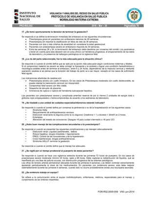 VIGILANCIA Y ANÁLISIS DEL RIESGO EN SALUD PÚBLICA
PROTOCOLO DE VIGILANCIA EN SALUD PUBLICA
MORBILIDAD MATERNA EXTREMA
PRO-R02.052 Versión 02 2016 – Mar – 29 Página60de 70
FOR-R02.0000-059 V00- jun-2014
17. ¿Se tomó oportunamente la decisión de terminar la gestación?
Se responde si se define la terminación inmediata del embarazo en las siguientes circunstancias:
 Preeclampsia grave en pacientes con embarazos menores de 26 semanas.
 Preeclampsia sin importar la clasificación en fetos de más de 36 semanas.
 Pacientes con dos o más criterios de severidad sin considerar la edad gestacional.
 Pacientes con preeclampsia severa en embarazos mayores de 34 semanas.
 Entre las semanas 26 y 34, la terminación del embarazo debe decidirse por consenso del comité. Los parámetros
a tener en cuenta para esta decisión son el curso clínico con tendencia progresiva, el empeoramiento de los datos
de laboratorio y la presencia de hallazgos patológicos en la vigilancia fetal.
18. ¿La vía del parto seleccionada, fue la más adecuada para la situación clínica?
Se responde si cuando el comité define que se optó por la opción más adecuada según condiciones maternas y fetales.
Si el compromiso materno es severo se debe corregir la hipoxemia y la acidosis y lograr una condición hemodinámica y
neurológica estable antes de terminar el embarazo, entre 6 y 24 horas, dependiendo de la madurez cervical y mediante
operación cesárea si se piensa que la duración del trabajo de parto va a ser mayor, excepto en los casos de sufrimiento
fetal agudo.
Las indicaciones absolutas de cesárea son:
 Preeclampsia severa con cuello inmaduro. En los casos de Preeclampsia moderada con cuello desfavorable, se
puede intentar la maduración cervical con misoprostol.
 Compromiso fetal severo con feto viable.
 Sospecha de abruptio de placenta.
 Inminencia de ruptura o ruptura de hematoma subcapsular hepático.
Las pacientes con preeclampsia severa y complicada ameritan reserva de por lo menos 2 unidades de sangre total o
glóbulos rojos empaquetados o hemocomponentes de acuerdo a los exámenes de laboratorio.
19. ¿Se trasladó a una unidad de cuidados especiales/intensivos estando indicada?
Se responde si cuando el comité define por consenso la pertinencia o no de la hospitalización en los siguientes casos:
• Síndrome Hellp
• Requerimiento de antihipertensivos venosos
• Disfunción renal tanto la oligurica como la no oligurica: Creatinina > 1 o diuresis < 30ml/h en 2 horas.
• Eclampsia
• Alteración del estado de consciencia: Glasgow >8 para cuidad intermedio o <8 para UCI
20. ¿Hubo buen manejo de las complicaciones secundarias a la preeclampsia?
Se responde si cuando se presentan las siguientes complicaciones y se manejan adecuadamente:
• Disfunción renal: Líquidos parenterales, diálisis
• Rotura hepática: cirugía inmediata + taponamiento
• PRES: Control de las convulsiones y de la hipertensión.
• Crisis hipertensivas: drogas antihipertensivas.
• Síndrome HELLP: terminar la gestación.
Se responde si cuando el comité define que el manejo fue adecuado.
21. ¿Se vigiló por un tiempo prudencial el puerperio de estas pacientes?
Se responde si cuando se hace una vigilancia estrecha durante las primeras 72 horas de puerperio. En los casos de
preeclampsia severa moderada mínimo 24 horas, ojala a 48 horas. Debe vigilarse la redistribución de líquidos, qué se
manifiesta por una fase de poliuria acuosa, con disminución progresiva de los edemas patológicos.
Las cifras de tensión arterial permanecen elevadas durante las primeras 6 semanas y se deben controlar estrechamente
ajustando periódicamente la dosis de los medicamentos. En pacientes con proteinuria severa, esta debe mejorar
ostensiblemente durante las primeras 4 semanas, cuando esto no ocurre probablemente exista una neuropatía asociada.
22. ¿Se evidencio trabajo en equipo?
Se refiere a la comunicación entre el equipo multidisciplinario, enfermeras, médicos, especialistas para el manejo y
cumplimiento de las órdenes impartidas.
 