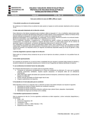 VIGILANCIA Y ANÁLISIS DEL RIESGO EN SALUD PÚBLICA
PROTOCOLO DE VIGILANCIA EN SALUD PUBLICA
MORBILIDAD MATERNA EXTREMA
PRO-R02.052 Versión 02 2016 – Mar – 29 Página61de 70
FOR-R02.0000-059 V00- jun-2014
Guía para análisis de casos de MME y MM por sepsis
1. Se solicitó urocultivo en el control prenatal
Se evidencia en la historia clínica la solicitud de este examen al ingreso al control prenatal, idealmente entre la semana
12-16.
2. Hubo adecuado tratamiento de la infección urinaria
Hace referencia a tres tópicos necesarios para considerar válida la respuesta “si”. Uno, el antibiótico seleccionado debe
ser el apropiado, la duración del tratamiento adecuada y se debe ordenar control postratamiento. Debe en la historia clínica
haberse realizado la disquisición de clasificar la ITU por lo menos de la siguiente manera:
Bacteriuria asintomática, ITU no complicada, ITU complicada. O por lo menos inferirse de acuerdo a la conducta tomada.
Bacteriuria asintomática: entre 10000-100000 UFC: Tratamiento por 5-10 días
ITU no complicada: Urocultivo+, o presencia de > 10 leucocitos por campo o nitritos+ sin presencia de elementos de
contaminación. Los síntomas son relativos a irritación del tracto urinario y no debe existir ninguno de los criterios de
severidad, citados a continuación. La duración del tratamiento debe ser por lo menos de 7-10 días.
ITU complicada: se cumplen los criterios de laboratorio citados arriba, más la presencia de 2 de los criterios de SIRS
citados abajo. El tratamiento debe ser hospitalario e intravenoso y por lo menos entre 7-10 días. Se considerará una mayor
duración de acuerdo a la respuesta clínica y en algunas circunstancias especiales dadas por el tipo de germen u otras
según el caso.
3. Se hizo diagnóstico oportuno origen de la infección
Debe existir en la historia clínica constancia de que se hizo el ejercicio de analizar y estudiar el o los posibles focos de
infección
4. Se remitió oportunamente:
Si la paciente se encuentra en un nivel de menor complejidad del que requiere la paciente debe tomarse la decisión y
enviara la institución con capacidad resolutiva por lo menos en las 2h siguientes de haberse identificado el trastorno
5. Las condiciones de remisión fueron las adecuadas:
Se contestará afirmativamente si se cumplen todos los siguientes criterios:
 Transporte en ambulancia acompañada por lo menos de profesional de enfermería. En caso que la paciente
presente compromiso ventilatorio, requiera soporte vasopresor, el transporte debe ser en ambulancia
medicalizada.
 Debe existir algún registro del estado de la paciente durante el transporte, condiciones al ingreso y condiciones de
llegada a la institución.
 Acceso vascular permeable con fluidos según sea el caso
 Oxígeno suplementario de requerirse
6. Se atendió en el nivel adecuado para la condición:
Debe atenderse mínimo en un segundo nivel. La atención en tercer nivel estará indicada si se requiere lo siguiente:
 Necesidad de unidad de cuidado intensivo por ventilación mecánica.
 Necesidad de soporte vasopresor
 Necesidad de soporte transfusional diferente a glóbulos rojos: plasma fresco, plaquetas, crioprecipitado.
 Necesidad de cirugía que se anticipe como compleja.
7. Se identificó oportunamente el síndrome:
Ante la presencia de más de 2 de las siguientes condiciones se debe sospechar y tomar conductas (diagnósticas y
terapéuticas):
 Pulso: > 90
 Frecuencia respiratoria >20
 Temperatura >38
 Leucocitos > 12000 ó < 4000 ó Bandas > 10%
 Sospecha de foco infeccioso
 
