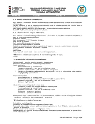 VIGILANCIA Y ANÁLISIS DEL RIESGO EN SALUD PÚBLICA
PROTOCOLO DE VIGILANCIA EN SALUD PUBLICA
MORBILIDAD MATERNA EXTREMA
PRO-R02.052 Versión 02 2016 – Mar – 29 Página62de 70
FOR-R02.0000-059 V00- jun-2014
8. Se realizó la monitorización clínica adecuada:
Hace referencia a dos aspectos, el primero de ellos es el lugar donde se realizará el manejo inicial y el otro las condiciones
clínicas a vigilar:
Se debe hospitalizar en área de observación de urgencias ó unidad de cuidados especiales ó el lugar que tenga la
institución con presencia médica permanente.
Debe quedar constancia de vigilancia por lo menos cada 2 horas de todos los siguientes parámetros:
Pulso, PA, FR, Saturación de oxígeno, temperatura, diuresis
9. Se solicitó la valoración completa de laboratorio:
Hace referencia a la solicitud de los siguientes exámenes. Los resultados de estos deben estar máximo a las 4 horas a
partir del momento del diagnóstico del cuadro
Hemograma completo
Perfil de coagulación: TP, TPT, Plaquetas, fibrinógeno
Perfil renal: BUN, creatinina
Perfil hepático: Bilirrubinas, aminotransferasas
Ácido láctico: si se encuentra en un tercer nivel
Rx de tórax: sobre todo si desde el ingreso hay evidencia de taquipnea o hipoxemia o uso de músculos accesorios.
Gases arteriales: si hay evidencia de hipoxemia o acidemia
Urocultivo
Hemocultivos
Gota gruesa: si la paciente reside o estuvo en área endémica para malaria.
10 Se iniciaron antibióticos en las primeras 2h después del diagnóstico de sepsis.
Si o no.
11. Se seleccionó el cubrimiento antibiótico adecuado:
Se deben cumplir 2 requisitos: antibiótico apropiado y dosis adecuada
En términos generales se pueden aceptar las siguientes variantes:
Sepsis foco urinario:
 Ampicilina sulbactam: 3gr IV cada 6 horas
 Piperacilina Tazobactam: 4.5 gr IV cada 8h en infusión de 3 horas
 Ceftriaxona 2 gr IV cada 24h ó 1 gr IV cada 12h más un aminoglicósido
 (Gentamicina ó amikacina): Dosis gentamicina: 4.5 mg/kg/dia ó 240 mg IV cada 24horas. Dosis amikacina:
15mg/kg/dia ó 1 gr IV cada 24horas
Sepsis foco respiratorio:
 Ampicilina sulbactam: 3gr IV cada 6 horas
 Ampicilina sulbactam: 3gr IV cada 6 horas + Claritromicina 500 mg IV cada 12horas
 Piperacilina Tazobactam: 4.5 gr IV cada 8h en infusión de 3 horas
 Ceftriaxona 2 gr IV cada 24h
Aborto séptico o endometritis postparto o postcesárea
 Clindamicina 900 mg IV cada 8horas + Gentamicina (ver dosis previa)
 Ampicilina sulbactam: 3gr IV cada 6 horas
 Piperacilina Tazobactam: 4.5 gr IV cada 8h en infusión de 3 horas
 Clindamicina + gentamicina + ampicilina
 Metronidazol + gentamicina + Ampicilina
En los primeros niveles u instituciones de área rural se considerará como aceptable el inicio de un biconjugado: ampicilina
+ gentamicina o cefalosporina de primera generación + gentamicina.
12. Hubo adecuado manejo de la fluidoterapia:
Se tendrán en cuenta 3 aspectos:
Carga inicial de líquidos endovenosos: cristaloides 15-20mg/Kg./peso.
Se exceptúa la paciente que se conoce que tiene un proceso séptico de varios días (> 24h), estas no se benefician de ser
“agresivos” en la hidratación
Líquidos de sostenimiento: cristaloides 1-2 ml/kg/h como mínimo
Realizar cambios en la velocidad de infusión de acuerdo a la vigilancia de: diuresis, establecimiento de balance hídrico,
estado de hidratación y PA.
 