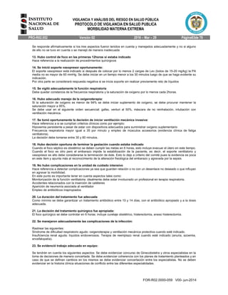 VIGILANCIA Y ANÁLISIS DEL RIESGO EN SALUD PÚBLICA
PROTOCOLO DE VIGILANCIA EN SALUD PUBLICA
MORBILIDAD MATERNA EXTREMA
PRO-R02.052 Versión 02 2016 – Mar – 29 Página63de 70
FOR-R02.0000-059 V00- jun-2014
Se responde afirmativamente si los tres aspectos fueron tenidos en cuenta y manejados adecuadamente y no si alguno
de ello no se tuvo en cuenta o se manejó de manera inadecuada
13. Hubo control de foco en las primeras 12horas si estaba indicado
Hace referencia a la realización de procedimientos quirúrgicos
14. Se inició soporte vasopresor oportunamente:
El soporte vasopresor está indicado si después de colocar por lo menos 2 cargas de Lev (bolos de 15-20 mg/kg) la PA
media no es mayor de 60 mmHg. Se debe iniciar en un tiempo menor a los 30 minutos luego de que se haga evidente su
indicación.
Por otra parte se considerará respuesta negativa si se inicia soporte sin realizar previamente reto de líquidos
15. Se vigiló adecuadamente la función respiratoria
Debe quedar constancia de la frecuencia respiratoria y la saturación de oxígeno por lo menos cada 2horas.
16. Hubo adecuado manejo de la oxigenoterapia:
Si la saturación de oxígeno es menor de 94% se debe iniciar suplemento de oxígeno, se debe procurar mantener la
saturación mayor a 95%.
Se debe usar en el siguiente orden secuencial: gafas, venturi al 50%, máscara de no reinhalación, intubación con
ventilación mecánica.
17. Se tomó oportunamente la decisión de iniciar ventilación mecánica invasiva:
Hace referencia a si se cumplían criterios clínicos como por ejemplo:
Hipoxemia persistente a pesar de estar con dispositivos adecuados para suministrar oxígeno suplementario
Frecuencia respiratoria mayor igual a 35 por minuto y empleo de músculos accesorios (evidencia clínica de fatiga
ventilatoria).
La decisión debe tomarse entre 30 y 60 minutos.
18. Hubo decisión oportuna de terminar la gestación cuando estaba indicado
Cuando el foco séptico es obstétrico se deben cumplir las metas en 6 horas, esto incluye evacuar el útero en este tiempo.
Cuando el foco es otro pero el embarazo impide la estabilización de la paciente, es decir, el soporte ventilatorio y
vasopresor es alto debe considerarse la terminación de éste. Esto lo dejo a criterio del comité pues la evidencia es poca
en este ítem y apunta más al reconocimiento de la alteración fisiológica del embarazo y agravada por la sepsis
19. No hubo complicaciones en la unidad de cuidado intensivo
Hace referencia a detectar complicaciones ya sea que guarden relación o no con un desenlace no deseado o que influyan
en agravar la morbilidad.
En este punto es importante tener en cuenta aspectos tales como:
Monitorización de la función ventilatoria: idealmente debe estar involucrado un profesional en terapia respiratoria.
Accidentes relacionados con la inserción de catéteres
Aparición de neumonía asociada al ventilador
Empleo de antibióticos inapropiados
20. La duración del tratamiento fue adecuada
Como mínimo se debe garantizar un tratamiento antibiótico entre 10 y 14 días, con el antibiótico apropiado y a la dosis
adecuada.
21. La decisión del tratamiento quirúrgico fue apropiada:
El foco quirúrgico se debe controlar en 6 horas: incluye curetaje obstétrico, histerectomía, anexo histerectomía.
22. Se manejaron adecuadamente las complicaciones de la infección:
Rastrear las siguientes:
Síndrome de dificultad respiratorio agudo: oxigenoterapia y ventilación mecánica protectiva cuando esté indicado.
Insuficiencia renal aguda: líquidos endovenosos. Terapia de reemplazo renal cuando esté indicado (anuria, azoemia,
encefalopatía).
23. Se evidenció trabajo adecuado en equipo:
Se tendrán en cuenta los siguientes aspectos: Se debe evidenciar concurso de Ginecobstetra y otros especialistas en la
toma de decisiones de manera concertada. Se debe evidenciar coherencia con los planes de tratamiento planteados y en
caso de que se definan cambios en los mismos se debe evidenciar concertación entre los especialistas. No se deben
evidenciar en la historia clínica situaciones de conflicto entre las diferentes especialidades.
 