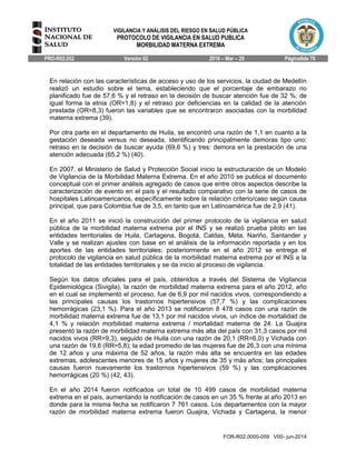 VIGILANCIA Y ANÁLISIS DEL RIESGO EN SALUD PÚBLICA
PROTOCOLO DE VIGILANCIA EN SALUD PUBLICA
MORBILIDAD MATERNA EXTREMA
PRO-R02.052 Versión 02 2016 – Mar – 29 Página6de 70
FOR-R02.0000-059 V00- jun-2014
En relación con las características de acceso y uso de los servicios, la ciudad de Medellín
realizó un estudio sobre el tema, estableciendo que el porcentaje de embarazo no
planificado fue de 57,6 % y el retraso en la decisión de buscar atención fue de 32 %; de
igual forma la etnia (OR=1,8) y el retraso por deficiencias en la calidad de la atención
prestada (OR=8,3) fueron las variables que se encontraron asociadas con la morbilidad
materna extrema (39).
Por otra parte en el departamento de Huila, se encontró una razón de 1,1 en cuanto a la
gestación deseada versus no deseada, identificando principalmente demoras tipo uno:
retraso en la decisión de buscar ayuda (69,6 %) y tres: demora en la prestación de una
atención adecuada (65,2 %) (40).
En 2007, el Ministerio de Salud y Protección Social inicio la estructuración de un Modelo
de Vigilancia de la Morbilidad Materna Extrema. En el año 2010 se publica el documento
conceptual con el primer análisis agregado de casos que entre otros aspectos describe la
caracterización de evento en el país y el resultado comparativo con la serie de casos de
hospitales Latinoamericanos, específicamente sobre la relación criterio/caso según causa
principal, que para Colombia fue de 3,5, en tanto que en Latinoamérica fue de 2,9 (41).
En el año 2011 se inició la construcción del primer protocolo de la vigilancia en salud
pública de la morbilidad materna extrema por el INS y se realizó prueba piloto en las
entidades territoriales de Huila, Cartagena, Bogotá, Caldas, Meta, Nariño, Santander y
Valle y se realizan ajustes con base en el análisis de la información reportada y en los
aportes de las entidades territoriales; posteriormente en el año 2012 se entrega el
protocolo de vigilancia en salud pública de la morbilidad materna extrema por el INS a la
totalidad de las entidades territoriales y se da inicio al proceso de vigilancia.
Según los datos oficiales para el país, obtenidos a través del Sistema de Vigilancia
Epidemiológica (Sivigila), la razón de morbilidad materna extrema para el año 2012, año
en el cual se implementó el proceso, fue de 6,9 por mil nacidos vivos, correspondiendo a
las principales causas los trastornos hipertensivos (57,7 %) y las complicaciones
hemorrágicas (23,1 %). Para el año 2013 se notificaron 8 478 casos con una razón de
morbilidad materna extrema fue de 13,1 por mil nacidos vivos, un índice de mortalidad de
4,1 % y relación morbilidad materna extrema / mortalidad materna de 24. La Guajira
presentó la razón de morbilidad materna extrema más alta del país con 31,3 casos por mil
nacidos vivos (RR=9,3), seguido de Huila con una razón de 20,1 (RR=6,0) y Vichada con
una razón de 19,6 (RR=5,8); la edad promedio de las mujeres fue de 26,3 con una mínima
de 12 años y una máxima de 52 años, la razón más alta se encuentra en las edades
extremas, adolescentes menores de 15 años y mujeres de 35 y más años; las principales
causas fueron nuevamente los trastornos hipertensivos (59 %) y las complicaciones
hemorrágicas (20 %) (42, 43).
En el año 2014 fueron notificados un total de 10 499 casos de morbilidad materna
extrema en el país, aumentando la notificación de casos en un 35 % frente al año 2013 en
donde para la misma fecha se notificaron 7 761 casos. Los departamentos con la mayor
razón de morbilidad materna extrema fueron Guajira, Vichada y Cartagena, la menor
 