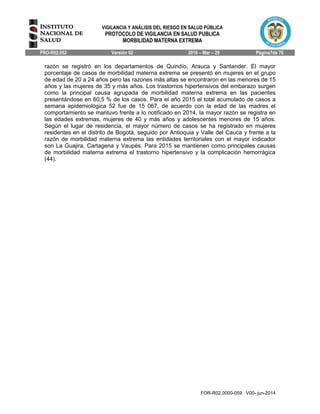 VIGILANCIA Y ANÁLISIS DEL RIESGO EN SALUD PÚBLICA
PROTOCOLO DE VIGILANCIA EN SALUD PUBLICA
MORBILIDAD MATERNA EXTREMA
PRO-R02.052 Versión 02 2016 – Mar – 29 Página7de 70
FOR-R02.0000-059 V00- jun-2014
razón se registró en los departamentos de Quindío, Arauca y Santander. El mayor
porcentaje de casos de morbilidad materna extrema se presentó en mujeres en el grupo
de edad de 20 a 24 años pero las razones más altas se encontraron en las menores de 15
años y las mujeres de 35 y más años. Los trastornos hipertensivos del embarazo surgen
como la principal causa agrupada de morbilidad materna extrema en las pacientes
presentándose en 60,5 % de los casos. Para el año 2015 el total acumulado de casos a
semana epidemiológica 52 fue de 15 067, de acuerdo con la edad de las madres el
comportamiento se mantuvo frente a lo notificado en 2014, la mayor razón se registra en
las edades extremas, mujeres de 40 y más años y adolescentes menores de 15 años.
Según el lugar de residencia, el mayor número de casos se ha registrado en mujeres
residentes en el distrito de Bogotá, seguido por Antioquia y Valle del Cauca y frente a la
razón de morbilidad materna extrema las entidades territoriales con el mayor indicador
son La Guajira, Cartagena y Vaupés. Para 2015 se mantienen como principales causas
de morbilidad materna extrema el trastorno hipertensivo y la complicación hemorrágica
(44).
 
