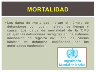  Los datos de mortalidad indican el número de
defunciones por lugar, intervalo de tiempo y
causa. Los datos de mortalidad de la OMS
reflejan las defunciones recogidas en los sistemas
nacionales de registro civil, con las causas
básicas de defunción codificadas por las
autoridades nacionales.
MORTALIDAD
 