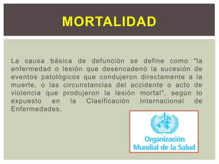 La causa básica de defunción se define como "la
enfermedad o lesión que desencadenó la sucesión de
eventos patológicos que condujeron directamente a la
muerte, o las circunstancias del accidente o acto de
violencia que produjeron la lesión mortal", según lo
expuesto en la Clasificación Internacional de
Enfermedades.
MORTALIDAD
 