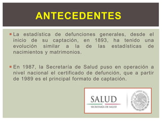  La estadística de defunciones generales, desde el
inicio de su captación, en 1893, ha tenido una
evolución similar a la de las estadísticas de
nacimientos y matrimonios.
 En 1987, la Secretaría de Salud puso en operación a
nivel nacional el certificado de defunción, que a partir
de 1989 es el principal formato de captación.
ANTECEDENTES
 