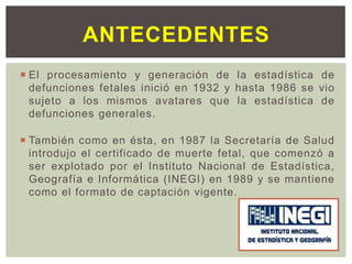  El procesamiento y generación de la estadística de
defunciones fetales inició en 1932 y hasta 1986 se vio
sujeto a los mismos avatares que la estadística de
defunciones generales.
 También como en ésta, en 1987 la Secretaría de Salud
introdujo el certificado de muerte fetal, que comenzó a
ser explotado por el Instituto Nacional de Estadística,
Geografía e Informática (INEGI) en 1989 y se mantiene
como el formato de captación vigente.
ANTECEDENTES
 