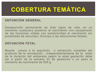 DEFUNCIÓN GENERAL
Desaparición permanente de todo signo de vida, en un
momento cualquiera posterior al nacimiento vivo (suspensión
de las funciones vitales con posterioridad al nacimiento sin
posibilidad de resucitar). Excluye a las defunciones fetales.
DEFUNCIÓN FETAL
Muerte previa a la expulsión o extracción completa del
producto de la concepción , independientemente de la edad
de la duración del embarazo según la edad gestación debe
ser a partir de la semana 22 de gestación o un peso al
momento de nacimiento de 500 g.
COBERTURA TEMÁTICA
 