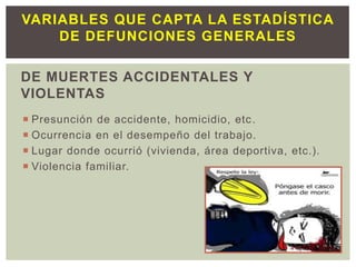 DE MUERTES ACCIDENTALES Y
VIOLENTAS
 Presunción de accidente, homicidio, etc.
 Ocurrencia en el desempeño del trabajo.
 Lugar donde ocurrió (vivienda, área deportiva, etc.).
 Violencia familiar.
VARIABLES QUE CAPTA LA ESTADÍSTICA
DE DEFUNCIONES GENERALES
 