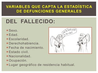 DEL FALLECIDO:
 Sexo.
 Edad.
 Escolaridad.
 Derechohabiencia.
 Fecha de nacimiento.
 Estado civil.
 Nacionalidad.
 Ocupación.
 Lugar geográfico de residencia habitual.
VARIABLES QUE CAPTA LA ESTADÍSTICA
DE DEFUNCIONES GENERALES
 