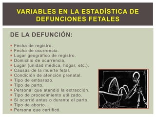 DE LA DEFUNCIÓN:
 Fecha de registro.
 Fecha de ocurrencia.
 Lugar geográfico de registro.
 Domicilio de ocurrencia.
 Lugar (unidad médica, hogar, etc.).
 Causas de la muerte fetal.
 Condición de atención prenatal.
 Tipo de embarazo.
 Tipo de parto.
 Personal que atendió la extracción.
 Tipo de procedimiento utilizado.
 Si ocurrió antes o durante el parto.
 Tipo de aborto.
 Persona que certificó.
VARIABLES EN LA ESTADÍSTICA DE
DEFUNCIONES FETALES
 