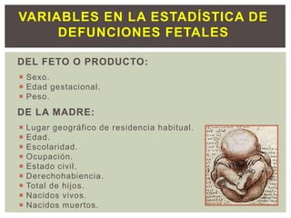 DEL FETO O PRODUCTO:
 Sexo.
 Edad gestacional.
 Peso.
DE LA MADRE:
 Lugar geográfico de residencia habitual.
 Edad.
 Escolaridad.
 Ocupación.
 Estado civil.
 Derechohabiencia.
 Total de hijos.
 Nacidos vivos.
 Nacidos muertos.
VARIABLES EN LA ESTADÍSTICA DE
DEFUNCIONES FETALES
 