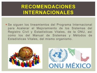  Se siguen los lineamientos del Programa Internacional
para Acelerar el Mejoramiento de los Sistemas del
Registro Civil y Estadísticas Vitales, de la ONU, así
como los del Manual de Sistemas y Métodos de
Estadísticas Vitales, del mismo organismo.
RECOMENDACIONES
INTERNACIONALES
 