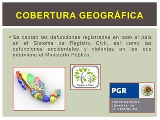 Se captan las defunciones registradas en todo el país
en el Sistema de Registro Civil, así como las
defunciones accidentales y violentas en las que
interviene el Ministerio Público.
COBERTURA GEOGRÁFICA
 
