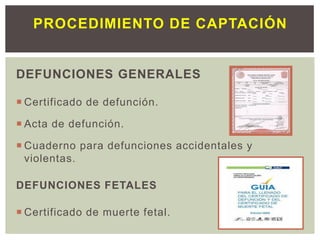 DEFUNCIONES GENERALES
 Certificado de defunción.
 Acta de defunción.
 Cuaderno para defunciones accidentales y
violentas.
DEFUNCIONES FETALES
 Certificado de muerte fetal.
PROCEDIMIENTO DE CAPTACIÓN
 