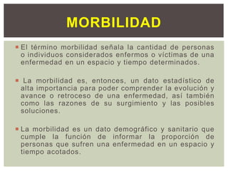  El término morbilidad señala la cantidad de personas
o individuos considerados enfermos o víctimas de una
enfermedad en un espacio y tiempo determinados.
 La morbilidad es, entonces, un dato estadístico de
alta importancia para poder comprender la evolución y
avance o retroceso de una enfermedad, así también
como las razones de su surgimiento y las posibles
soluciones.
 La morbilidad es un dato demográfico y sanitario que
cumple la función de informar la proporción de
personas que sufren una enfermedad en un espacio y
tiempo acotados.
MORBILIDAD
 