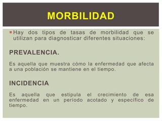  Hay dos tipos de tasas de morbilidad que se
utilizan para diagnosticar diferentes situaciones:
PREVALENCIA.
Es aquella que muestra cómo la enfermedad que afecta
a una población se mantiene en el tiempo.
INCIDENCIA
Es aquella que estipula el crecimiento de esa
enfermedad en un período acotado y específico de
tiempo.
MORBILIDAD
 
