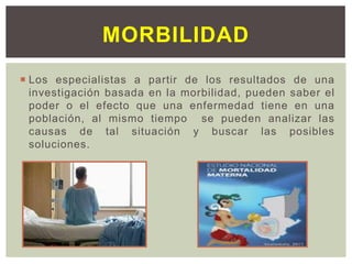  Los especialistas a partir de los resultados de una
investigación basada en la morbilidad, pueden saber el
poder o el efecto que una enfermedad tiene en una
población, al mismo tiempo se pueden analizar las
causas de tal situación y buscar las posibles
soluciones.
MORBILIDAD
 