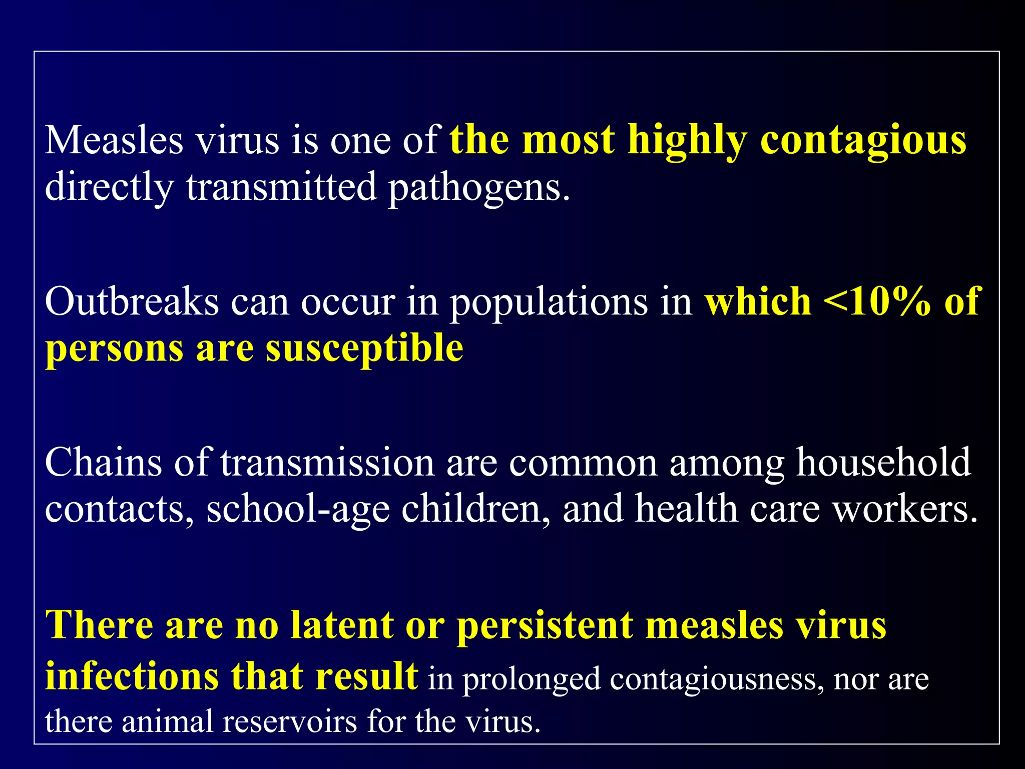 Measles virus is one of the most highly contagious
directly transmitted pathogens.
Outbreaks can occur in populations in which <10% of
persons are susceptible
Chains of transmission are common among household
contacts, school-age children, and health care workers.
There are no latent or persistent measles virus
infections that result in prolonged contagiousness, nor are
there animal reservoirs for the virus.
 