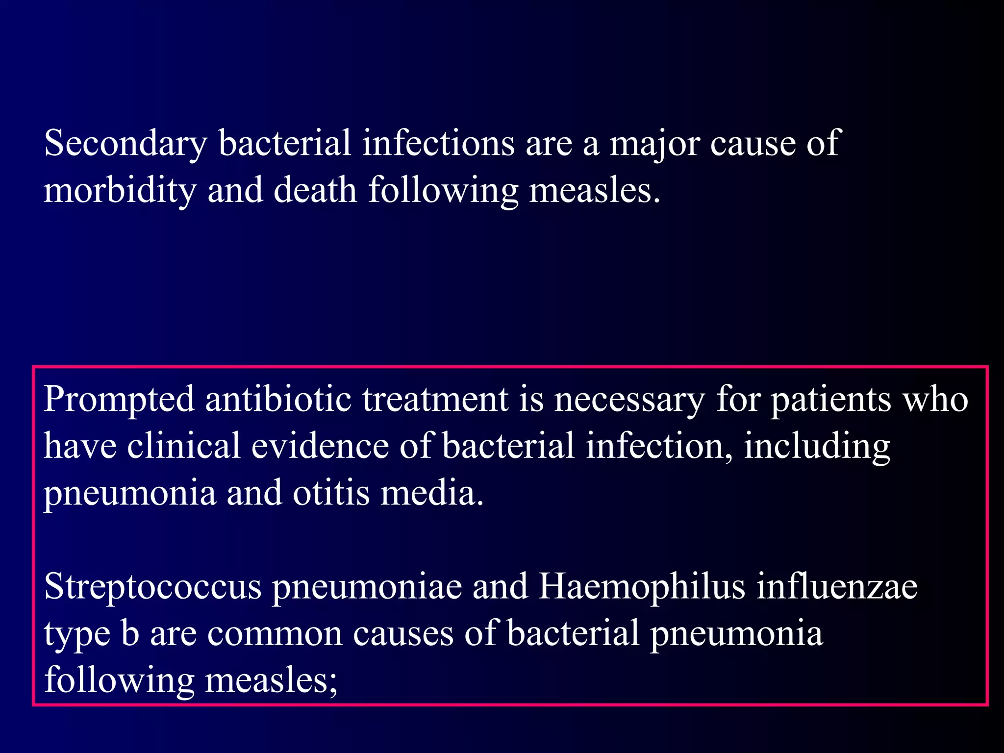 Secondary bacterial infections are a major cause of
morbidity and death following measles.
Prompted antibiotic treatment is necessary for patients who
have clinical evidence of bacterial infection, including
pneumonia and otitis media.
Streptococcus pneumoniae and Haemophilus influenzae
type b are common causes of bacterial pneumonia
following measles;
 
