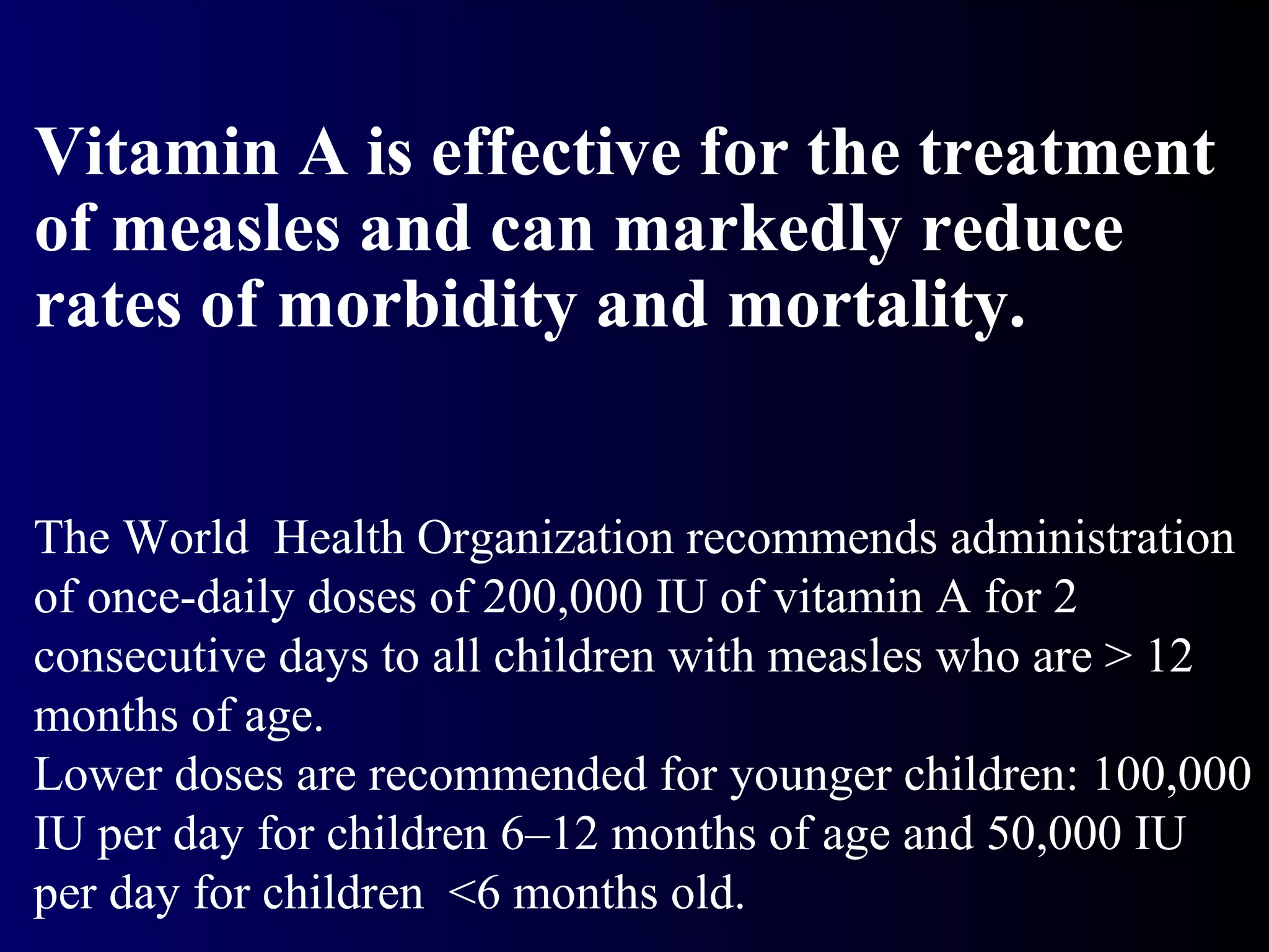 Vitamin A is effective for the treatment
of measles and can markedly reduce
rates of morbidity and mortality.
The World Health Organization recommends administration
of once-daily doses of 200,000 IU of vitamin A for 2
consecutive days to all children with measles who are > 12
months of age.
Lower doses are recommended for younger children: 100,000
IU per day for children 6–12 months of age and 50,000 IU
per day for children <6 months old.
 