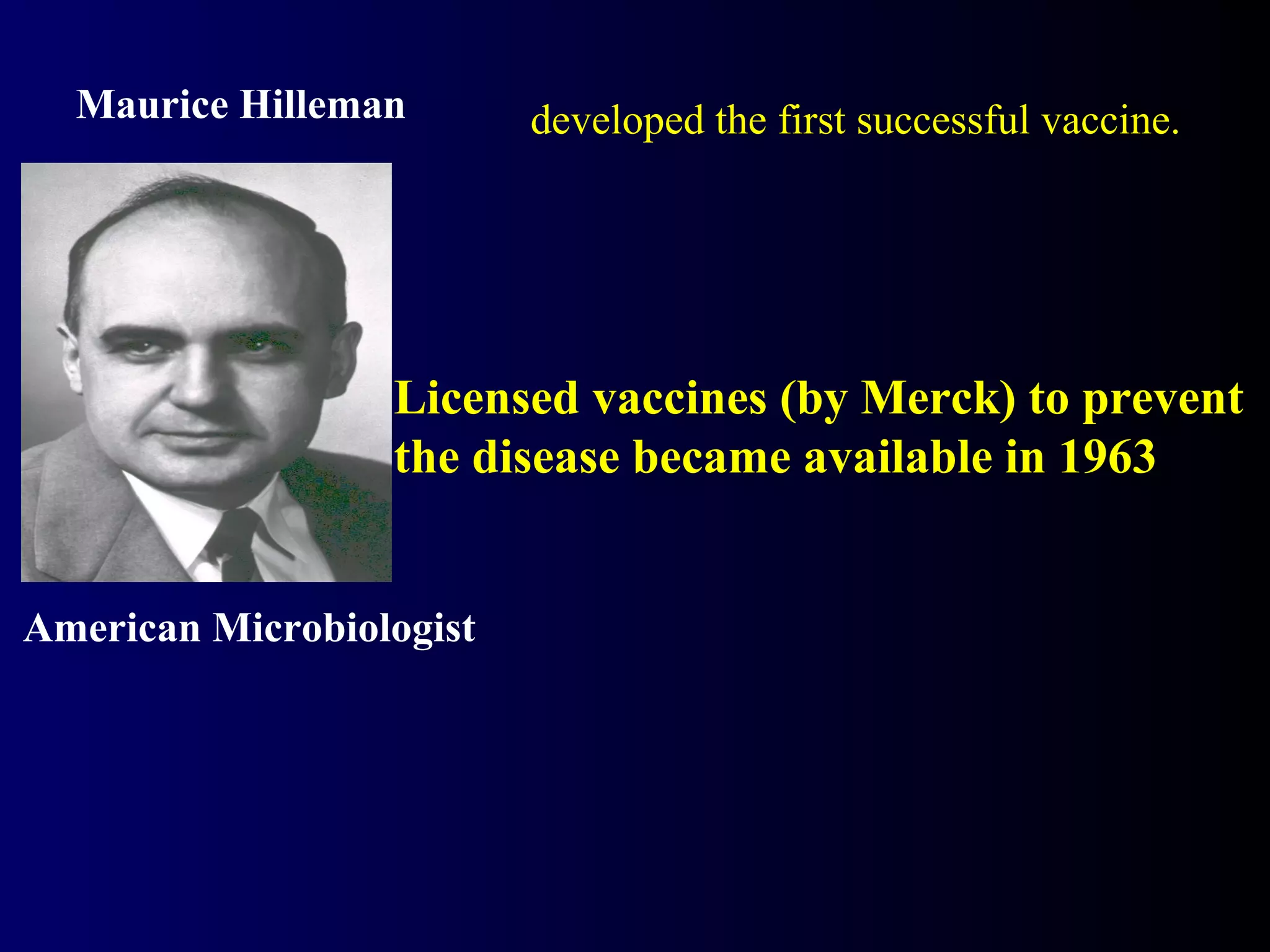 Licensed vaccines (by Merck) to prevent
the disease became available in 1963
American Microbiologist
Maurice Hilleman developed the first successful vaccine.
 