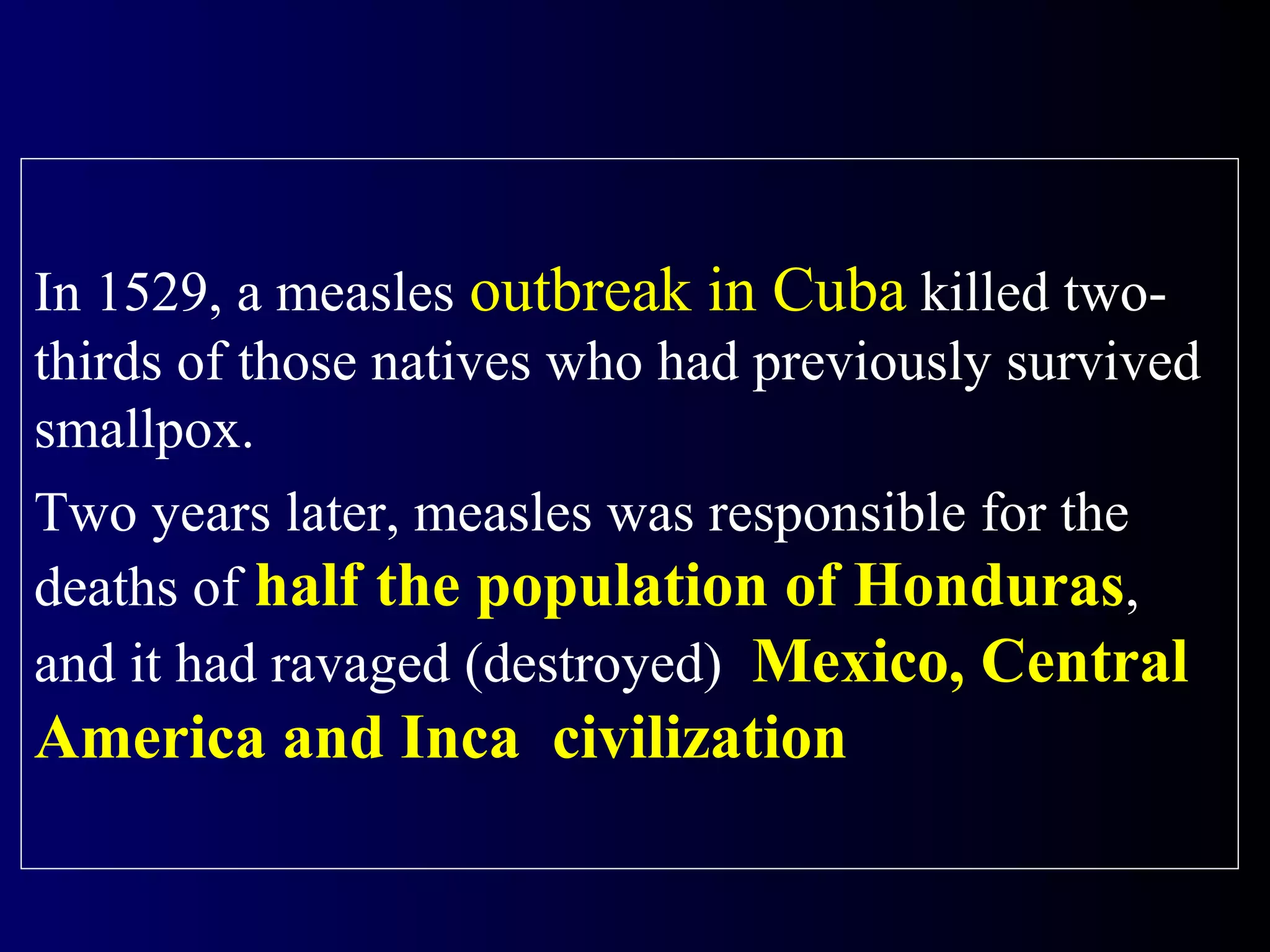 In 1529, a measles outbreak in Cuba killed two-
thirds of those natives who had previously survived
smallpox.
Two years later, measles was responsible for the
deaths of half the population of Honduras,
and it had ravaged (destroyed) Mexico, Central
America and Inca civilization
 