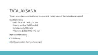 TATALAKSANA
Tujuan penetalaksaan untuk terapi simptomatik , terapi kausatif dan tatalaksana suportif
Medikamentosa
◦ IVFD KaEN IIIB 1000cc/24 jam
◦ Paracetamol syr 3x120mg P.O
◦ Cefotaxime 3x500mg IV
◦ Vitamin A 1x200.000 U  2 hari
Non Medikamentosa
Tirah baring
Diet tinggi protein dan kandungan gizi
 