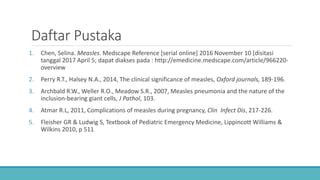 Daftar Pustaka
1. Chen, Selina. Measles. Medscape Reference [serial online] 2016 November 10 [disitasi
tanggal 2017 April 5; dapat diakses pada : http://emedicine.medscape.com/article/966220-
overview
2. Perry R.T., Halsey N.A., 2014, The clinical significance of measles, Oxford journals, 189-196.
3. Archbald R.W., Weller R.O., Meadow S.R., 2007, Measles pneumonia and the nature of the
inclusion-bearing giant cells, J Pathol, 103.
4. Atmar R.L, 2011, Complications of measles during pregnancy, Clin Infect Dis, 217-226.
5. Fleisher GR & Ludwig S, Textbook of Pediatric Emergency Medicine, Lippincott Williams &
Wilkins 2010, p 511
 