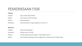 PEMERIKSAAN FISIK
Jantung
Inspeksi : Iktus cordis tidak terlihat
Palpasi : Iktus cordis sulit di tentukan
Perkusi : Kardiomegali (-)
Auskultasi : Bunyi jantung I-II regular, gallop (-) murmur (-)
Abdomen
Inspeksi : Datar, tidak ada jejas
Auskultasi : Bising usus (+) normal
Perkusi : Timpani pada seluruh kuadran . Nyeri Ketok CVA (-)
Palpasi : Perut teraba supel.Nyeri tekan epigastrik (+), hepar dan lien tidak teraba.
 
