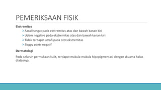 PEMERIKSAAN FISIK
Ekstremitas
Akral hangat pada ekstremitas atas dan bawah kanan kiri
Udem negative pada ekstremitas atas dan bawah kanan kiri
Tidak terdapat atrofi pada otot ekstremitas
Baggy pants negatif
Dermatologi
Pada seluruh permukaan kulit, terdapat makula-makula hipopigmentasi dengan skuama halus
diatasnya.
 