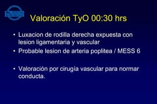 Valoración TyO 00:30 hrs
• Luxacion de rodilla derecha expuesta con
lesion ligamentaria y vascular
• Probable lesion de arteria poplitea / MESS 6
• Valoración por cirugía vascular para normar
conducta.
 