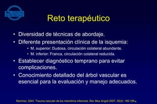Reto terapéutico
• Diversidad de técnicas de abordaje.
• Diferente presentación clínica de la isquemia:
• M. superior: Dudosa, circulación colateral abundante.
• M. inferior: Franca, circulación colateral reducida.
• Establecer diagnóstico temprano para evitar
complicaciones.
• Conocimiento detallado del árbol vascular es
esencial para la evaluación y manejo adecuados.
Ramírez, GAH. Trauma vascular de los miembros inferiores. Rev Mex Angiol 2007; 35(4): 185-189.
 
