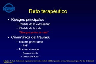 Reto terapéutico
• Riesgos principales
• Pérdida de la extremidad
• Pérdida de la vida
“Siempre prima la vida”
• Cinemática del trauma.
• Trauma penetrante
– PAF
• Trauma cerrado
– Aplastamiento
– Desaceleración
Delgado, M. et. Al. Predicción de amputación en extremidad mediante MESS en pacientes con traumática vascular grave Rev Esp Cir Osteoart ;
1995 30: 89-93
 