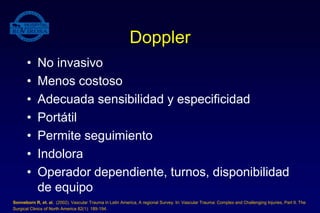 Doppler
• No invasivo
• Menos costoso
• Adecuada sensibilidad y especificidad
• Portátil
• Permite seguimiento
• Indolora
• Operador dependiente, turnos, disponibilidad
de equipo
Sonneborn R, et. al. (2002). Vascular Trauma in Latin America, A regional Survey. In: Vascular Trauma: Complex and Challenging Injuries, Part II. The
Surgical Clinics of North America 82(1): 189-194.
 