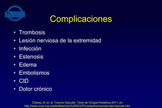 Complicaciones
• Trombosis
• Lesión nerviosa de la extremidad
• Infección
• Estenosis
• Edema
• Embolismos
• CID
• Dolor crónico
Chávez, B. et. al. Trauma Vascular. Texto de Cirugía Pediátrica 2011, en
http://www.sccp.org.co/plantilas/Libro%20SCCP/Lexias/trauma/vascular/vascular.htm
 