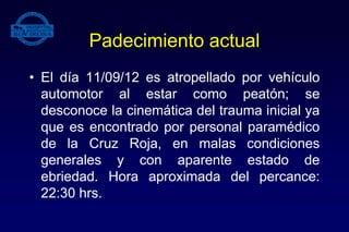 Padecimiento actual
• El día 11/09/12 es atropellado por vehículo
automotor al estar como peatón; se
desconoce la cinemática del trauma inicial ya
que es encontrado por personal paramédico
de la Cruz Roja, en malas condiciones
generales y con aparente estado de
ebriedad. Hora aproximada del percance:
22:30 hrs.
 