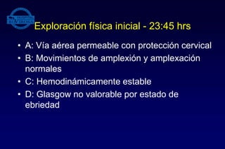 Exploración física inicial - 23:45 hrs
• A: Vía aérea permeable con protección cervical
• B: Movimientos de amplexión y amplexación
normales
• C: Hemodinámicamente estable
• D: Glasgow no valorable por estado de
ebriedad
 