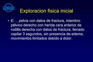 Exploracion fisica inicial
• E: …pelvis con datos de fractura, miembro
pélvico derecho con herida cara anterior de
rodilla derecha con datos de fractura, llenado
capilar 3 segundos, sin presencia de edema,
movimientos limitados debido a dolor.
 