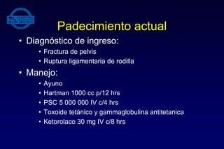 Padecimiento actual
• Diagnóstico de ingreso:
• Fractura de pelvis
• Ruptura ligamentaria de rodilla
• Manejo:
• Ayuno
• Hartman 1000 cc p/12 hrs
• PSC 5 000 000 IV c/4 hrs
• Toxoide tetánico y gammaglobulina antitetanica
• Ketorolaco 30 mg IV c/8 hrs
 