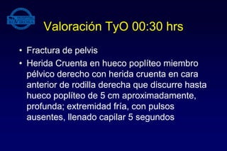 Valoración TyO 00:30 hrs
• Fractura de pelvis
• Herida Cruenta en hueco poplíteo miembro
pélvico derecho con herida cruenta en cara
anterior de rodilla derecha que discurre hasta
hueco poplíteo de 5 cm aproximadamente,
profunda; extremidad fría, con pulsos
ausentes, llenado capilar 5 segundos
 
